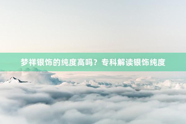 梦祥银饰的纯度高吗？专科解读银饰纯度