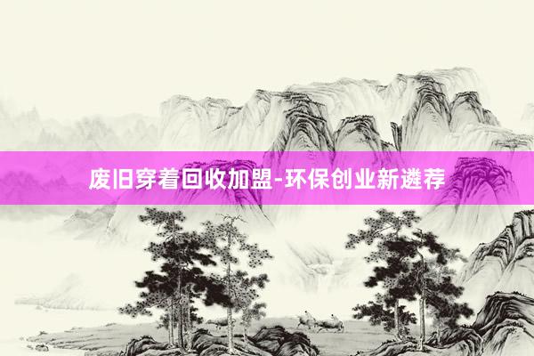 废旧穿着回收加盟-环保创业新遴荐