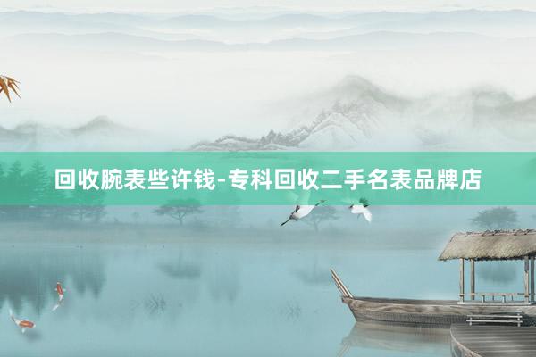 回收腕表些许钱-专科回收二手名表品牌店